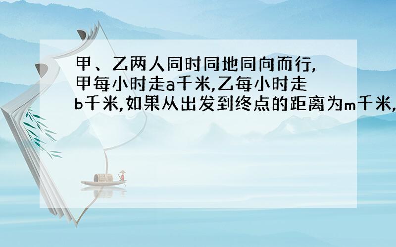 甲、乙两人同时同地同向而行,甲每小时走a千米,乙每小时走b千米,如果从出发到终点的距离为m千米,