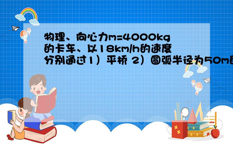 物理、向心力m=4000kg的卡车、以18km/h的速度分别通过1）平桥 2）圆弧半径为50m的凸桥的最高点.卡车对桥面