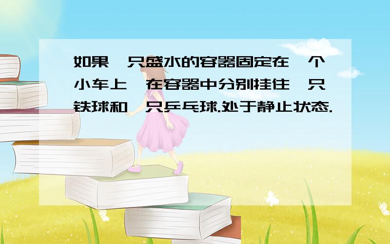 如果一只盛水的容器固定在一个小车上,在容器中分别挂住一只铁球和一只乒乓球.处于静止状态.