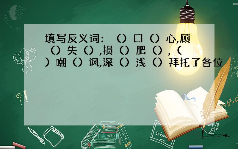 填写反义词：（）口（）心,顾（）失（）,损（）肥（）,（）嘲（）讽,深（）浅（）拜托了各位