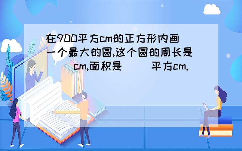 在900平方cm的正方形内画一个最大的圆,这个圆的周长是（ ）cm,面积是（ ）平方cm.