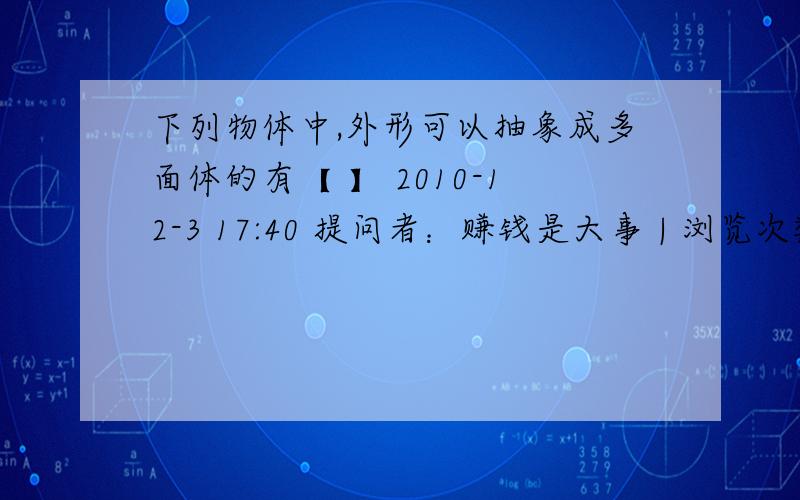 下列物体中,外形可以抽象成多面体的有【 】 2010-12-3 17:40 提问者：赚钱是大事 | 浏览次数：286次