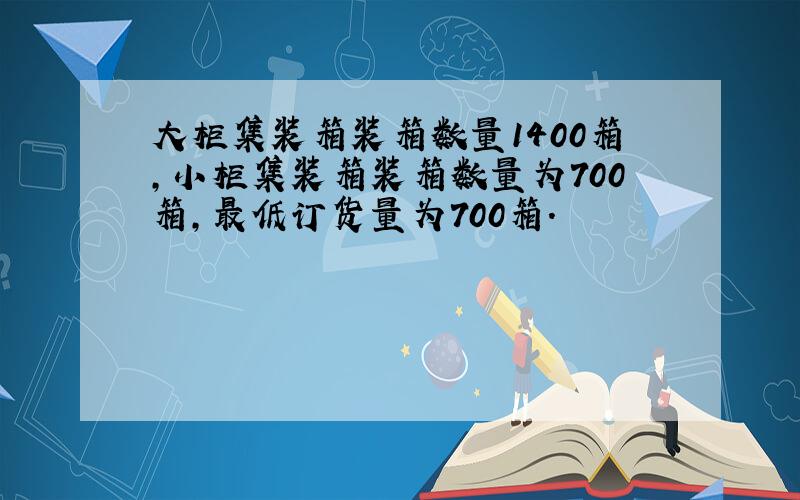 大柜集装箱装箱数量1400箱,小柜集装箱装箱数量为700箱,最低订货量为700箱.