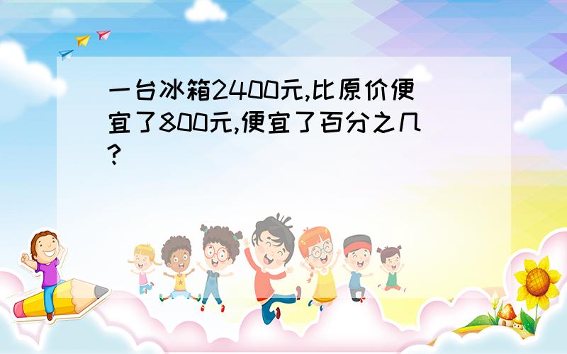 一台冰箱2400元,比原价便宜了800元,便宜了百分之几?