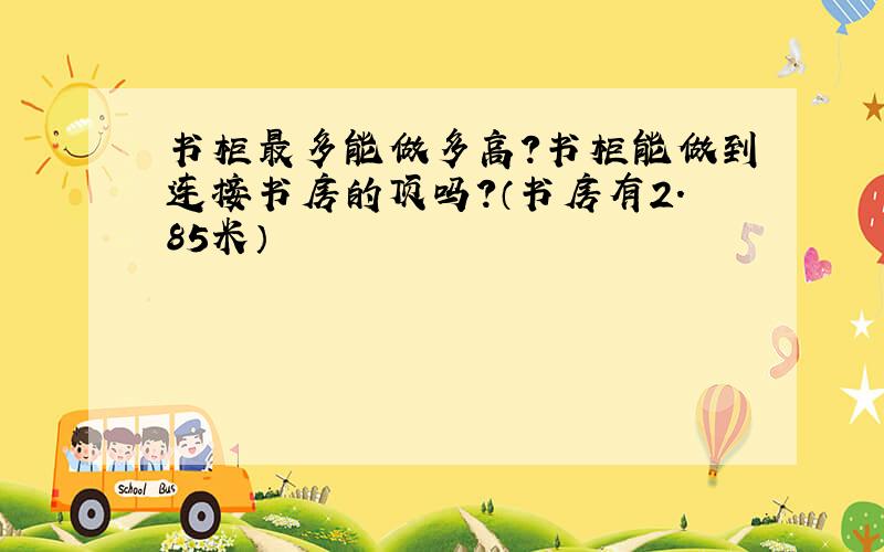 书柜最多能做多高?书柜能做到连接书房的顶吗?（书房有2.85米）