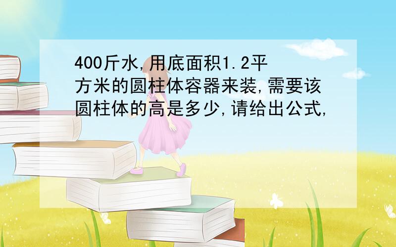 400斤水,用底面积1.2平方米的圆柱体容器来装,需要该圆柱体的高是多少,请给出公式,