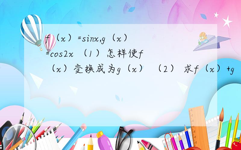 f（x）=sinx,g（x）=cos2x （1）怎样使f（x）变换成为g（x） （2） 求f（x）+g（x）的最大值