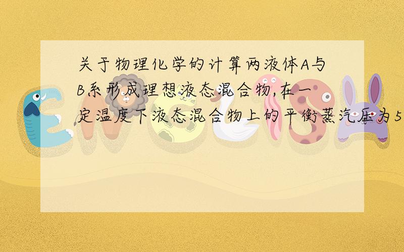 关于物理化学的计算两液体A与B系形成理想液态混合物,在一定温度下液态混合物上的平衡蒸汽压为53.30kPa,测得蒸汽中A