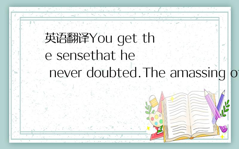 英语翻译You get the sensethat he never doubted.The amassing of t