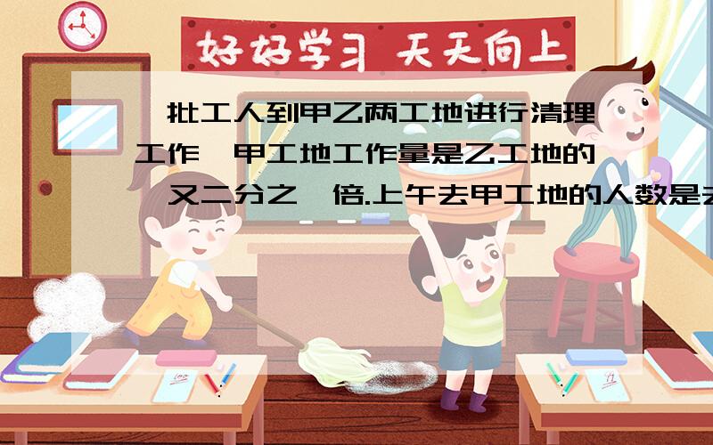 一批工人到甲乙两工地进行清理工作,甲工地工作量是乙工地的一又二分之一倍.上午去甲工地的人数是去乙工地的3倍,下午这批工人