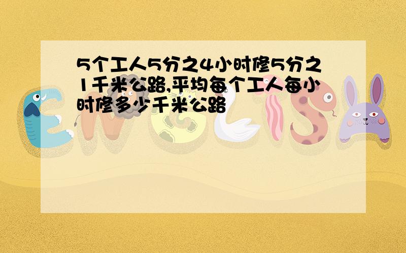 5个工人5分之4小时修5分之1千米公路,平均每个工人每小时修多少千米公路