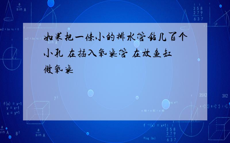 如果把一条小的排水管钻几百个小孔 在插入氧气管 在放鱼缸做氧气