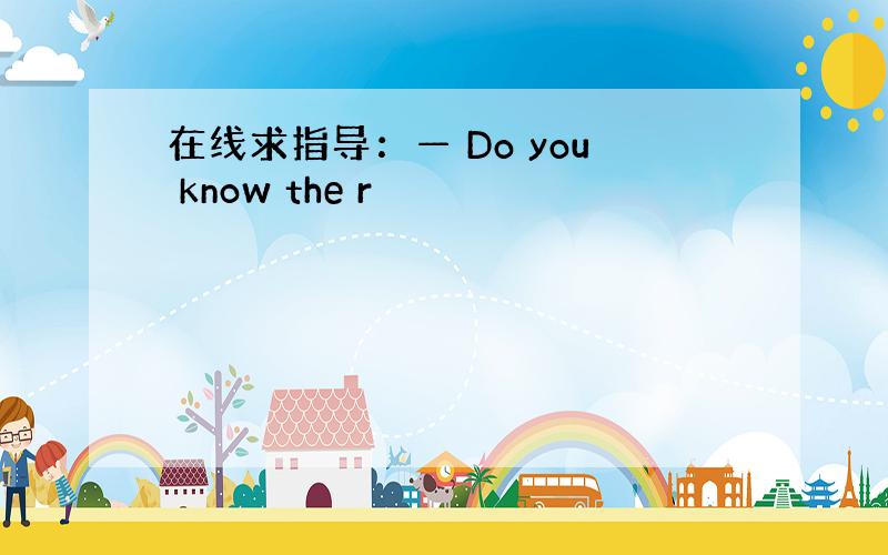 在线求指导：— Do you know the r