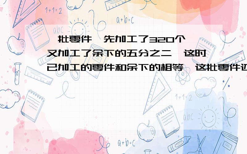 一批零件,先加工了320个,又加工了余下的五分之二,这时已加工的零件和余下的相等,这批零件还有多少个