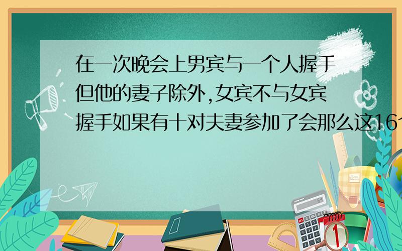 在一次晚会上男宾与一个人握手但他的妻子除外,女宾不与女宾握手如果有十对夫妻参加了会那么这16个人,