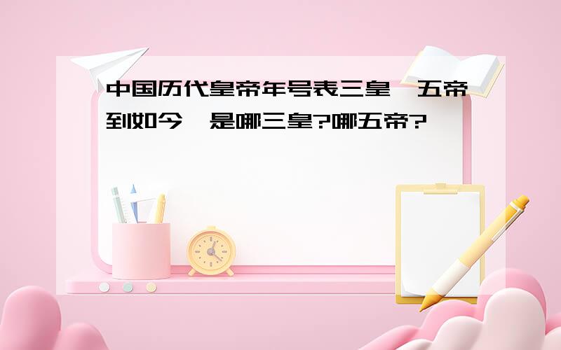 中国历代皇帝年号表三皇,五帝到如今,是哪三皇?哪五帝?