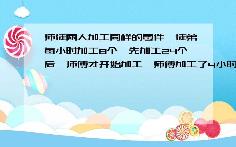 师徒两人加工同样的零件,徒弟每小时加工8个,先加工24个后,师傅才开始加工,师傅加工了4小时后,两人加