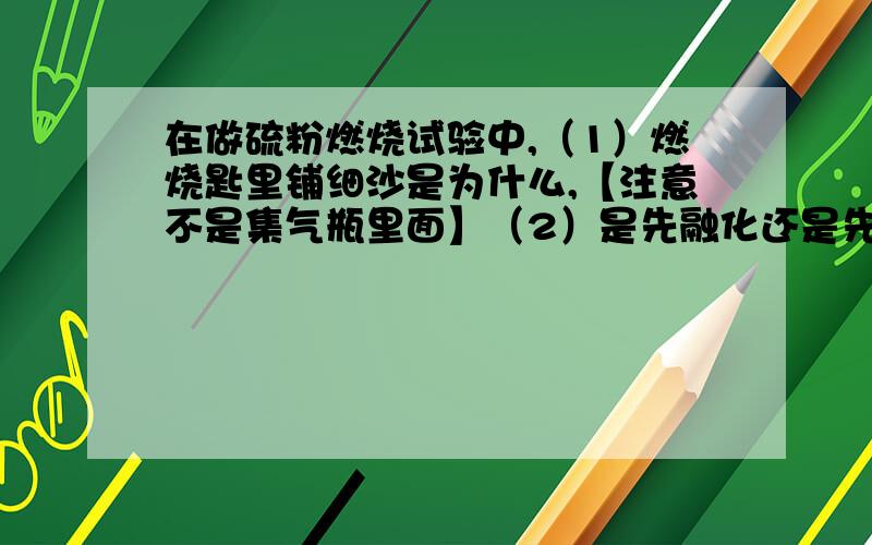 在做硫粉燃烧试验中,（1）燃烧匙里铺细沙是为什么,【注意不是集气瓶里面】（2）是先融化还是先燃烧