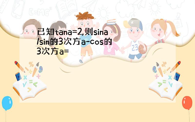 已知tana=2,则sina/sin的3次方a-cos的3次方a=