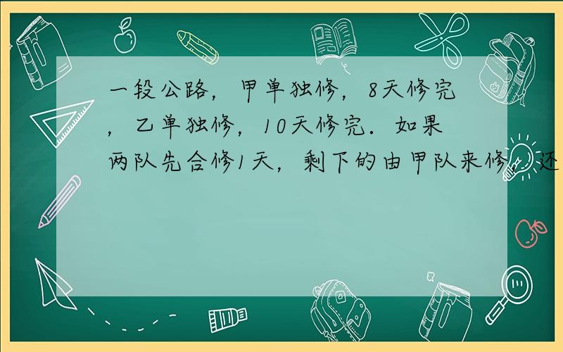 一段公路，甲单独修，8天修完，乙单独修，10天修完．如果两队先合修1天，剩下的由甲队来修，还需多少天可以修完？