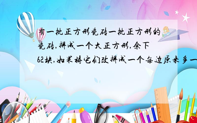 有一批正方形瓷砖一批正方形的瓷砖,拼成一个大正方形,余下62块,如果将它们改拼成一个每边原来多一块的正方形就要缺少49块