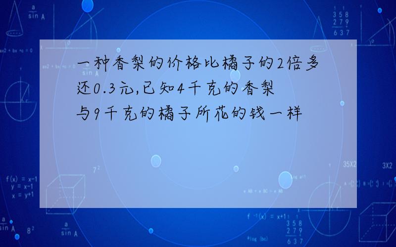 一种香梨的价格比橘子的2倍多还0.3元,已知4千克的香梨与9千克的橘子所花的钱一样