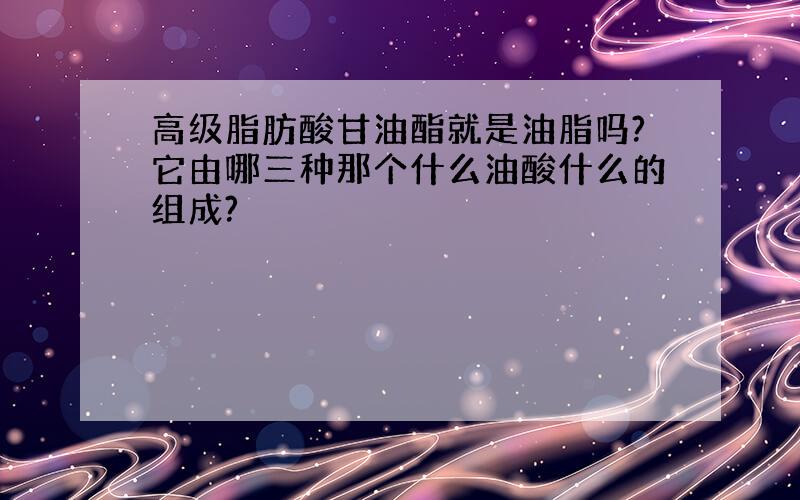 高级脂肪酸甘油酯就是油脂吗?它由哪三种那个什么油酸什么的组成?