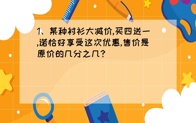 1、某种衬衫大减价,买四送一,诺恰好享受这次优惠,售价是原价的几分之几?