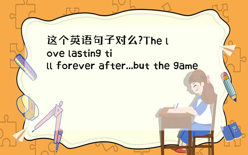 这个英语句子对么?The love lasting till forever after...but the game