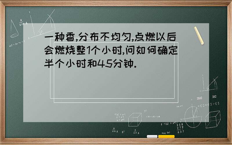 一种香,分布不均匀,点燃以后会燃烧整1个小时,问如何确定半个小时和45分钟.