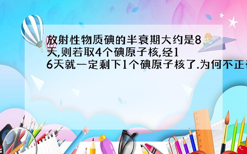 放射性物质碘的半衰期大约是8天,则若取4个碘原子核,经16天就一定剩下1个碘原子核了.为何不正确?