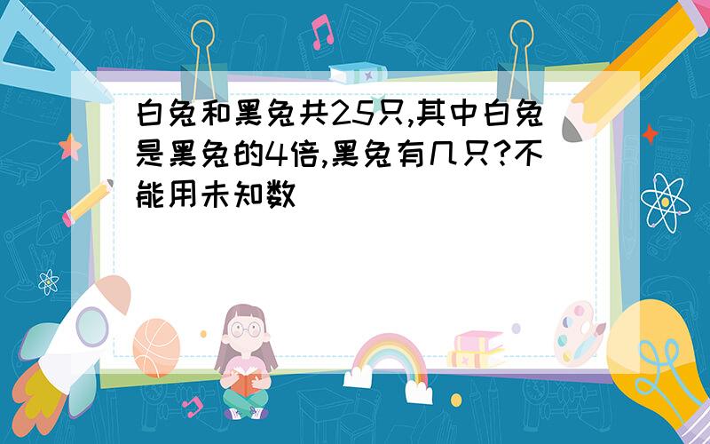 白兔和黑兔共25只,其中白兔是黑兔的4倍,黑兔有几只?不能用未知数）