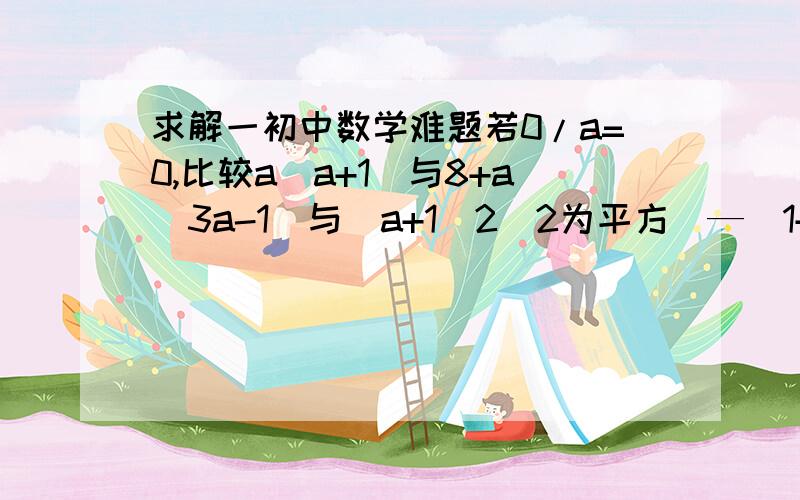 求解一初中数学难题若0/a=0,比较a（a+1）与8+a（3a-1）与（a+1）2（2为平方）—（1+2a）/2这三者的