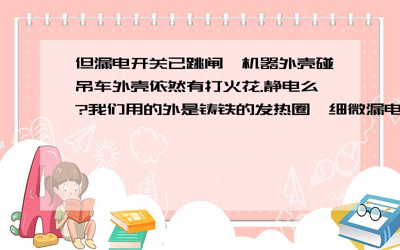 但漏电开关已跳闸,机器外壳碰吊车外壳依然有打火花.静电么?我们用的外是铸铁的发热圈,细微漏电