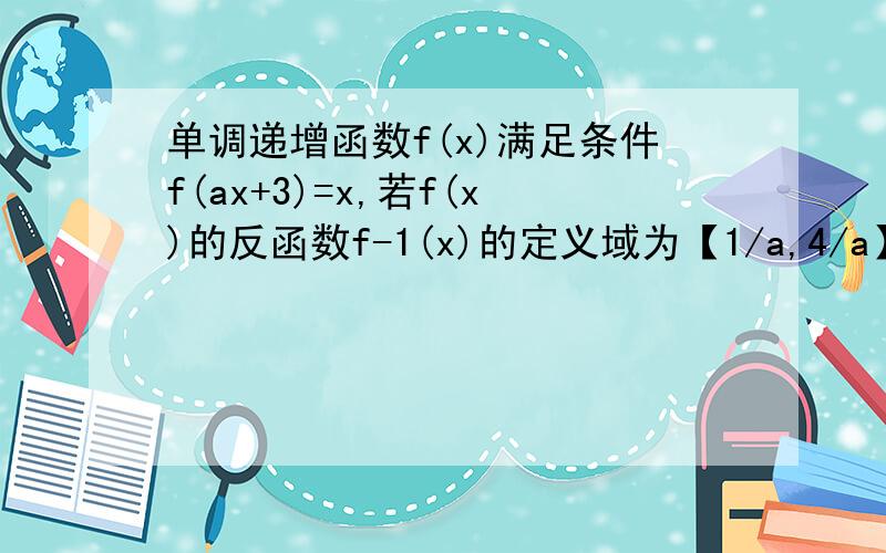 单调递增函数f(x)满足条件f(ax+3)=x,若f(x)的反函数f-1(x)的定义域为【1/a,4/a】,则f(x)的