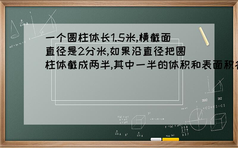 一个圆柱体长1.5米,横截面直径是2分米,如果沿直径把圆柱体截成两半,其中一半的体积和表面积各是多少