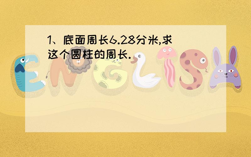 1、底面周长6.28分米,求这个圆柱的周长.