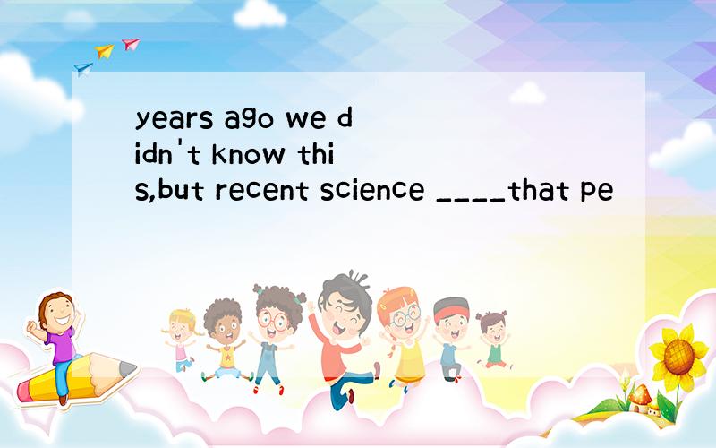 years ago we didn't know this,but recent science ____that pe