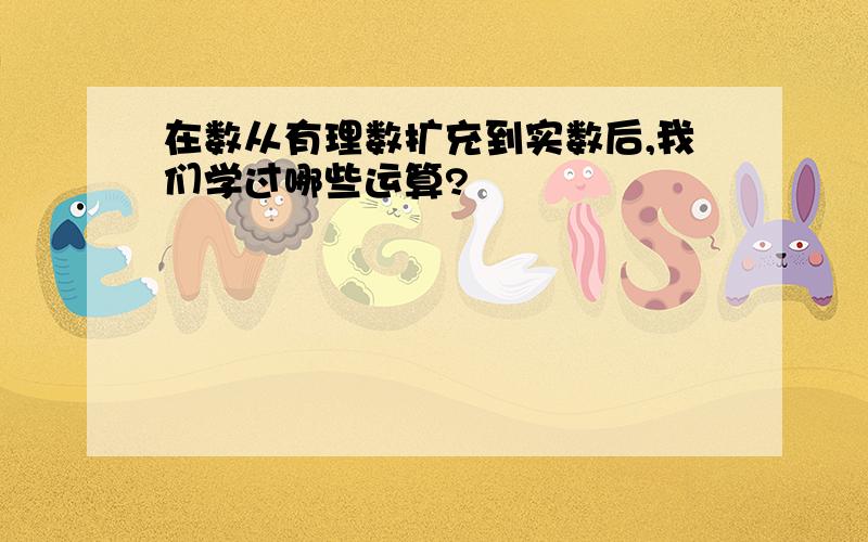 在数从有理数扩充到实数后,我们学过哪些运算?