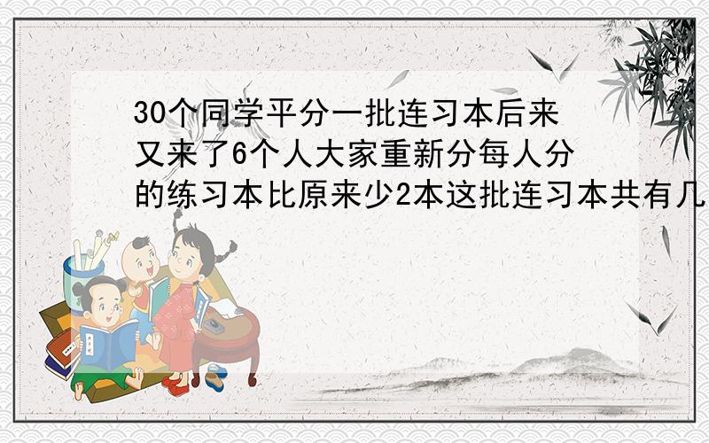 30个同学平分一批连习本后来又来了6个人大家重新分每人分的练习本比原来少2本这批连习本共有几本