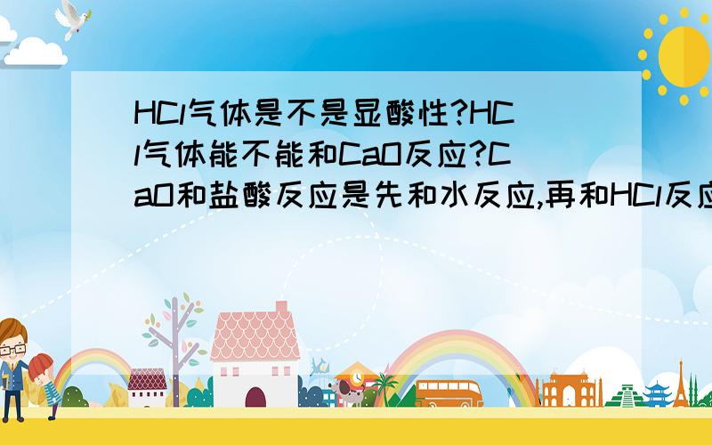 HCl气体是不是显酸性?HCl气体能不能和CaO反应?CaO和盐酸反应是先和水反应,再和HCl反应,还是直接和HCl反应