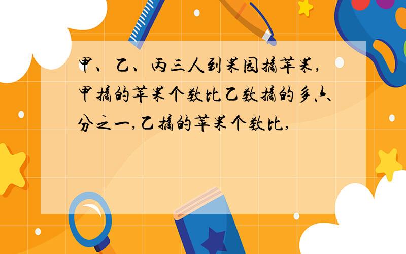 甲、乙、丙三人到果园摘苹果,甲摘的苹果个数比乙数摘的多六分之一,乙摘的苹果个数比,