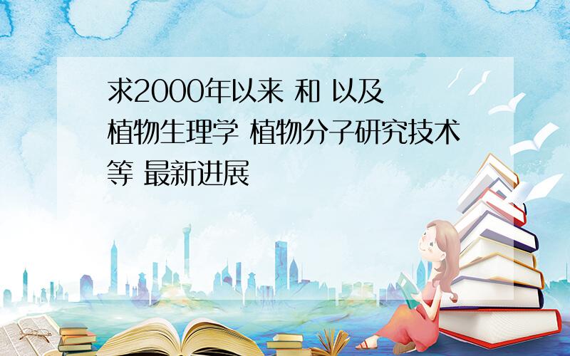 求2000年以来 和 以及 植物生理学 植物分子研究技术等 最新进展