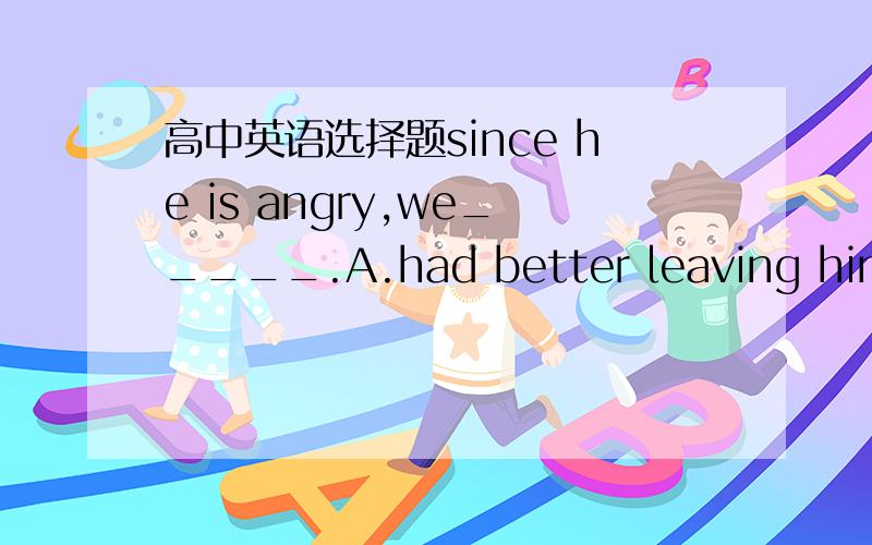 高中英语选择题since he is angry,we_____.A.had better leaving him al