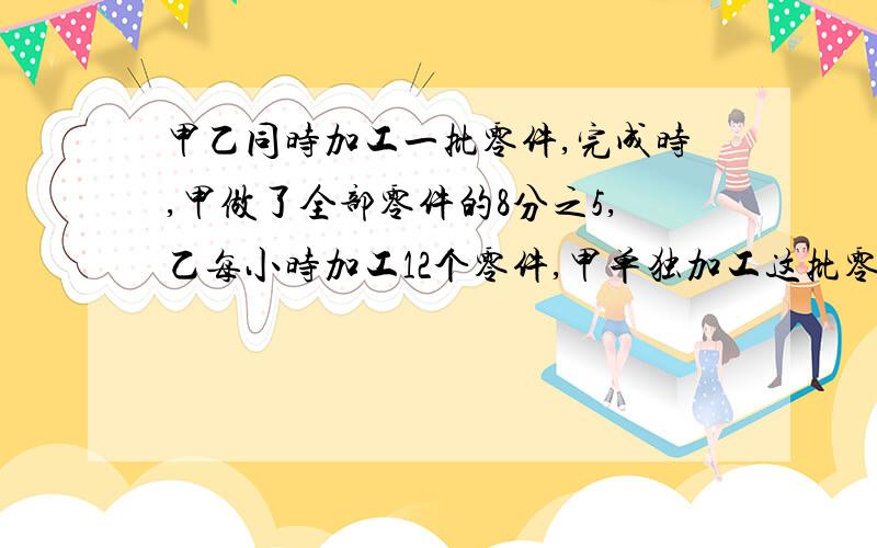 甲乙同时加工一批零件,完成时,甲做了全部零件的8分之5,乙每小时加工12个零件,甲单独加工这批零件要