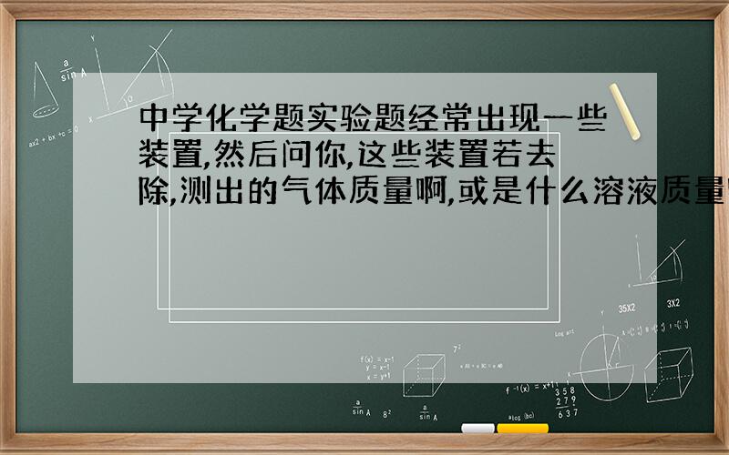 中学化学题实验题经常出现一些装置,然后问你,这些装置若去除,测出的气体质量啊,或是什么溶液质量啊,大小怎么变化.这些题我