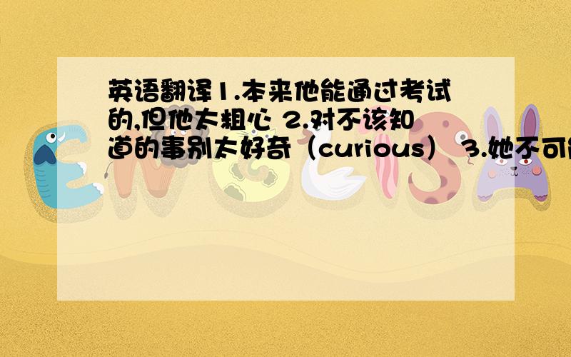 英语翻译1.本来他能通过考试的,但他太粗心 2.对不该知道的事别太好奇（curious） 3.她不可能在昨天完成如此多的