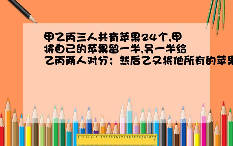 甲乙丙三人共有苹果24个,甲将自己的苹果留一半,另一半给乙丙两人对分；然后乙又将他所有的苹果拿一半给甲丙对分,自己留一半