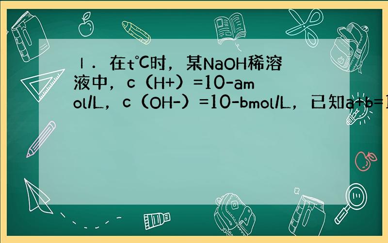 Ⅰ．在t℃时，某NaOH稀溶液中，c（H+）=10-amol/L，c（OH-）=10-bmol/L，已知a+b=12，则