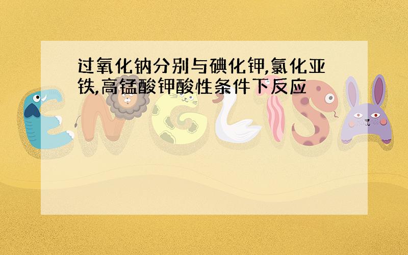 过氧化钠分别与碘化钾,氯化亚铁,高锰酸钾酸性条件下反应